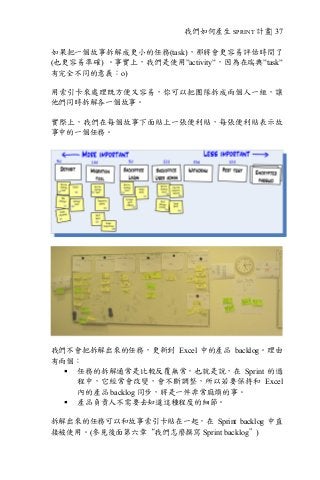 我們如何產生 SPRINT 計畫| 37
如果把一個故事拆解成更小的任務(task)，那將會更容易評估時間了
(也更容易準確) 。事實上，我們是使用”activity”，因為在瑞典”task”
有完全不同的意義：o)
用索引卡來處理既方便又容易，你可以把團隊拆成兩個人一組，讓
他們同時拆解各一個故事。
實際上，我們在每個故事下面貼上一張便利貼，每張便利貼表示故
事中的一個任務。
我們不會把拆解出來的任務，更新到 Excel 中的產品 backlog。理由
有兩個：
§ 任務的拆解通常是比較反覆無常，也就是說，在 Sprint 的過
程中，它經常會改變，會不斷調整，所以若要保持和 Excel
內的產品 backlog 同步，將是一件非常麻煩的事。
§ 產品負責人不需要去知道這種程度的細節。
拆解出來的任務可以和故事索引卡貼在一起，在 Sprint backlog 中直
接被使用。(參見後面第六章“我們怎麼撰寫 Sprint backlog”)
 