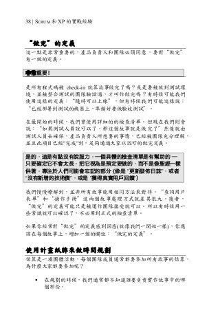 38 | SCRUM 和 XP 的實戰經驗
“做完”的定義
這一點是非常重要的，產品負責人和團隊必須同意，要對“做完”
有一致的定義。
非常重要！
是所有程式碼被 check-in 就算故事做完了嗎？或是要被放到測試環
境，並被整合測試的團隊驗證過，才叫作做完嗎？有時候可能我們
使用這樣的定義：“隨時可以上線”，但有時候我們可能這樣說：
“已經部署到測試的機器上，準備好要做驗收測試”。
在最開始的時候，我們曾使用詳細的的檢查清單。但現在我們則會
說：“如果測試人員說可以了，那這個故事就是做完了”然後就由
測試人員去確保，產品負責人所想要的事情，已經被團隊充分理解，
並且此項目已經"完成"到，足夠通過大家以認可的做完定義。
是的，這是有點沒有說服力。一個具體的檢查清單是有幫助的 —
只要確定它不會太長。把它視為是預定要做的，而不是像聖經一樣
供著。專注於人們可能會忘記的部分 (像是 ”更新發佈日誌”，或者
“沒有新增的技術債”，或是 ”獲得真實用戶回饋”）
我們慢慢瞭解到，並非所有故事能用相同方法來對待。“查詢用戶
表單”和“操作手冊”這兩個故事處理方式就差異很大。後者，
“做完”的定義可能只是被運作團隊接受就可以。所以有時候用一
些常識就可以確認了，不必用到正式的檢查清單。
如果你經常對“做完”的定義感到困惑(就像我們一開始一樣)，你應
該在每個故事上，增加一個的欄位：“做完的定義”。
使用計畫紙牌來做時間規劃
估算是一項團體活動，每個團隊成員通常都要參加所有故事的估算，
為什麼大家都要參加呢？
§ 在規劃的時候，我們通常都不知道誰要負責實作故事中的哪
個部份。
 