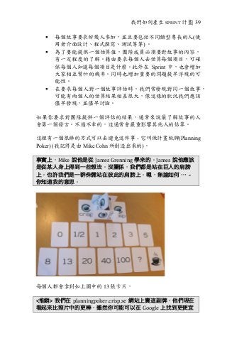 我們如何產生 SPRINT 計畫| 39
§ 每個故事要求好幾人參加，並且要包括不同類型專長的人(使
用者介面設計、程式撰寫、測試等等) 。
§ 為了要能提供一個估算值，團隊成員必須要對故事的內容，
有一定程度的了解。藉由要求每個人去估算每個項目，可確
保每個人知道每個項目是什麼。此外在 Sprint 中，也會增加
大家相互幫忙的機率。同時也增加重要的問題提早浮現的可
能性。
§ 在要求每個人對一個故事評估時，我們常發現對同一個故事，
可能有兩個人的估算結果相差很大，像這樣的狀況我們應該
儘早發現，並儘早討論。
如果你要求對團隊提供一個評估的結果，通常來說最了解故事的人
會第一個發言。不過不幸的，這通常會嚴重影響其他人的估算。
這裡有一個很棒的方式可以去避免這件事 - 它叫做計畫紙牌(Planning
Poker) (我記得是由 Mike Cohn 所創造出來的)。
事實上，Mike 說他是從 James	Grenning 學來的。James 說他應該
是從某人身上得到一些想法。沒關係，我們都是站在巨人的肩膀
上。也許我們是一群侏儒站在彼此的肩膀上。嗯，無論如何 … -
你知道我的意思。
每個人都會拿到如上圖中的 13 張卡片，
<推銷> 我們在 planningpoker.crisp.se 網站上賣這副牌。他們現在
看起來比照片中的更棒，雖然你可能可以在 Google 上找到更便宜
 
