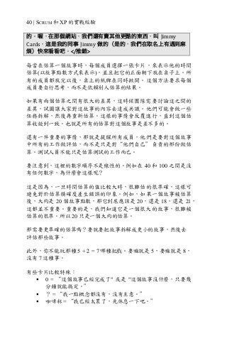 40 | SCRUM 和 XP 的實戰經驗
的。喔，在那個網站，我們還有賣其他更酷的東西，叫 Jimmy	
Cards，這是我的同事 Jimmy 做的（是的，我們在取名上有遇到麻
煩）快來看看吧。</推銷>
每當在估算一個故事時，每個成員選擇一張卡片，來表示他的時間
估算(以故事點數方式來表示)，並且把它的正面朝下放在桌子上。所
有的成員都放完以後，桌上的紙牌在同時掀開。這個方法要求每個
成員要自行思考，而不是依賴別人估算的結果。
如果有兩個估算之間有很大的差異，這時候團隊需要討論這之間的
差異，試圖讓大家對這故事的內容去達成共識。他們可能會做一些
任務拆解，然後再重新估算。這樣的事情會反覆進行，直到這個估
算收斂到一致。也就是所有的估算對這個故事是差不多的。
還有一件重要的事情，那就是提醒所有成員，他們是要對這個故事
中所有的工作做評估，而不是只是對“他們自己”負責的部份做估
算。測試人員不能只是估算測試的工作而已。
要注意到，這裡的數字順序不是線性的。例如在 40 和 100 之間是沒
有任何數字，為什麼會這樣呢？
這是因為，一旦時間估算的值比較大時，很難估的很準確，這樣可
避免對於估算精確度產生錯誤的印象。例如，如果一個故事被估算
後，大約是 20 個故事點數，那它到底應該是 20，還是 18，還是 21，
這都並不重要。重要的是，我們知道它是一個很大的故事，很難被
估算的很準。所以 20 只是一個大約的估算。
那需要更準確的估算嗎？要就要把故事拆解成更小的故事，然後去
評估那些故事。
此外，你不能玩那種 5 + 2 = 7 哪種把戲。要嘛就是 5，要嘛就是 8，
沒有 7 這種事。
有些卡片比較特殊：
§ 0 = “這個故事已經完成了" 或是 "這個故事沒什麼，只要幾
分鐘就能搞定。”
§ ？ = “我一點概念都沒有，沒有主意。”
§ 咖啡杯 = “我已經太累了，先休息一下吧。”
 