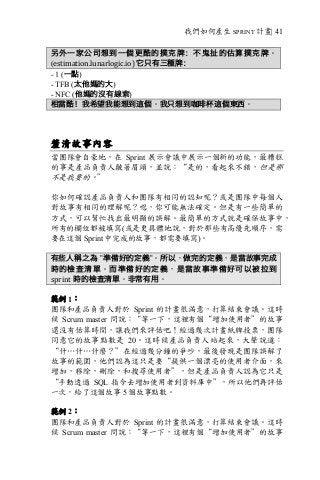 我們如何產生 SPRINT 計畫| 41
另外一家公司想到一個更酷的撲克牌：不鬼扯的估算撲克牌。
(estimation.lunarlogic.io)	它只有三種牌：
- 1 (一點)
- TFB (太他媽的大)
- NFC (他媽的沒有線索)
相當酷！我希望我能想到這個。我只想到咖啡杯這個東西。
釐清故事內容
當團隊會自豪地，在 Sprint 展示會議中展示一個新的功能，最糟糕
的事是產品負責人皺著眉頭，並說：“是的，看起來不錯，但是那
不是我要的。”
你如何確認產品負責人和團隊有相同的認知呢？或是團隊中每個人
對故事有相同的理解呢？嗯，你可能無法確定。但是有一些簡單的
方式，可以幫忙找出最明顯的誤解。最簡單的方式就是確保故事中，
所有的欄位都被填寫(或是更具體地說，對於那些有高優先順序，需
要在這個 Sprint 中完成的故事，都需要填寫)。
有些人稱之為 ”準備好的定義”。所以，做完的定義，是當故事完成
時的檢查清單。而準備好的定義，是當故事準備好可以被拉到
sprint 時的檢查清單。非常有用。
範例 1：
團隊和產品負責人對於 Sprint 的計畫很滿意，打算結束會議。這時
候 Scrum master 問說：“等一下，這裡有個“增加使用者”的故事
還沒有估算時間，讓我們來評估吧！經過幾次計畫紙牌投票，團隊
同意它的故事點數是 20。這時候產品負責人站起來，大聲說道：
“什…什…什麼？”在經過幾分鐘的爭吵，最後發現是團隊誤解了
故事的範圍，他們認為這只是要“提供一個漂亮的使用者介面，來
增加，移除，刪除，和搜尋使用者”，但是產品負責人認為它只是
“手動透過 SQL 指令去增加使用者到資料庫中”，所以他們再評估
一次，給了這個故事 5 個故事點數。
範例 2：
團隊和產品負責人對於 Sprint 的計畫很滿意，打算結束會議。這時
候 Scrum master 問說：“等一下，這裡有個“增加使用者”的故事
 