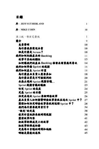 目錄
序 - JEFF SUTHERLAND i
序 - MIKE COHN iii
第⼆版 - 導演完整版 1	
簡介 9	
免責聲明 10	
為什麼我要寫這本書 10	
但是什麼是 Scrum？ 10	
我們如何紀錄產品的 Backlog 11	
故事中其他的欄位 13	
如何讓我們的產品 Backlog 保留在商業應用層次 14	
我們如何準備 Sprint 的規劃 16	
我們如何產生 Sprint 計畫 18	
為什麼產品負責人需要參加 18	
為什麼品質是不可被談判的 20	
永無止境的 Sprint 規劃會議… 21	
Sprint 規劃會議的議程 23	
訂定 Sprint 的長度 24	
定義 Sprint 的目標 25	
決定在這次 Sprint 要做哪些故事 26	
產品負責人如何影響哪些故事要放在這次 Sprint 中？ 27	
團隊如何決定哪些故事要放到這個 Sprint 中？ 28	
我們為什麼要使用索引卡 34	
“做完”的定義 38	
使用計畫紙牌來做時間規劃 38	
釐清故事內容 41	
把故事拆解成更小的故事 42	
把故事拆解成任務 43	
定義每日會議的時間和地點 44	
哪裡是最後的底限 45	
 
