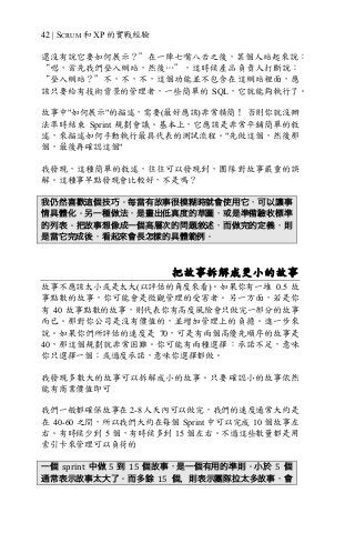 42 | SCRUM 和 XP 的實戰經驗
還沒有說它要如何展示？”在一陣七嘴八舌之後，某個人站起來說：
“嗯，首先我們登入網站，然後…”，這時候產品負責人打斷說：
“登入網站？”不，不，不，這個功能並不包含在這網站裡面，應
該只要給有技術背景的管理者，一些簡單的 SQL，它就能夠執行了。
故事中"如何展示"的描述，需要(最好應該)非常精簡！ 否則你就沒辦
法準時結束 Sprint 規劃會議。基本上，它應該是非常平鋪簡單的敘
述，來描述如何手動執行最具代表的測試流程。"先做這個，然後那
個，最後再確認這個"
我發現，這種簡單的敘述，往往可以發現到，團隊對故事嚴重的誤
解。這種事早點發現會比較好，不是嗎？
我仍然喜歡這個技巧。每當有故事很模糊時就會使用它，可以讓事
情具體化。另一種做法，是畫出低真度的草圖，或是準備驗收標準
的列表。把故事想像成一個高層次的問題敘述，而做完的定義，則
是當它完成後，看起來會長怎樣的具體範例。
把故事拆解成更小的故事
故事不應該太小或是太大(以評估的角度來看)。如果你有一堆 0.5 故
事點數的故事，你可能會是微觀管理的受害者。另一方面，若是你
有 40 故事點數的故事，則代表你有高度風險會只做完一部分的故事
而已。那對你公司是沒有價值的，並增加管理上的負擔。進一步來
說。如果你們所評估的速度是 70，可是有兩個高優先順序的故事是
40，那這個規劃就非常困難。你可能有兩種選擇：承諾不足，意味
你只選擇一個；或過度承諾，意味你選擇都做。
我發現多數大的故事可以拆解成小的故事。只要確認小的故事依然
能有商業價值即可
我們一般都確保故事在 2-8 人天內可以做完，我們的速度通常大約是
在 40-60 之間，所以我們大約在每個 Sprint 中可以完成 10 個故事左
右。有時候少到 5 個，有時候多到 15 個左右。不過這些數量都是用
索引卡來管理可以負荷的
一個 sprint	 中做 5 到 15 個故事，是一個有用的準則。小於 5 個
通常表示故事太大了。而多餘 15 個，則表示團隊拉太多故事，會
 