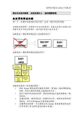 我們如何產生 SPRINT 計畫| 43
無法完成每件事情。(或是故事太小，造成微觀管理)
把故事拆解成任務
等一下，故事和任務的區別是什麼？ 這是一個非常好的問題。
這個區別很簡單。故事是可以交付的東西，是產品負責人所關心的。
任務不是可以交付的項目，並且產品負責人也不在乎。
這裡是把一個故事拆解成更小的故事的例子：
這裡是把一個故事拆解成任務的例子：
這裡我們看到一些有趣的事情：
• 新的 Scrum 團隊通常不願意花時間，事先把一堆故事拆解成
任務。有些人覺得這像是 waterfall 的方法。
• 對於了解非常清楚的故事，事前拆解或是之後拆解都是一樣
容易的。
• 這樣的拆解，通常會找出一些額外的工作，讓原先估算的時
間變長，但可以讓 Sprint 計畫更接近真實。
• 這種事先的拆解，可以讓每日的 Scrum 會議有顯著的效率
(可參考第八章 我們怎樣進行每日會議)。
 