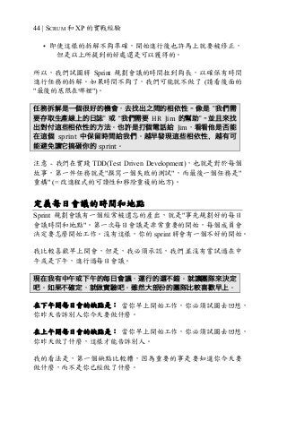 44 | SCRUM 和 XP 的實戰經驗
• 即使這樣的拆解不夠準確，開始進行後也許馬上就要被修正，
但是以上所提到的好處還是可以獲得的。
所以，我們試圖將 Sprint 規劃會議的時間拉到夠長，以確保有時間
進行任務的拆解。如果時間不夠了，我們可能就不做了 (請看後面的
"最後的底限在哪裡")。
任務拆解是一個很好的機會，去找出之間的相依性–像是 ”我們需
要存取生產線上的日誌” 或 “我們需要 HR	 Jim 的幫助”–並且來找
出對付這些相依性的方法。也許是打個電話給 Jim，看看他是否能
在這個 sprint 中保留時間給我們。越早發現這些相依性，越有可
能避免讓它搞砸你的 sprint。
注意 - 我們在實踐 TDD(Test Driven Development)，也就是對於每個
故事，第一件任務就是"撰寫一個失敗的測試"，而最後一個任務是"
重構" (= 改進程式的可讀性和移除重複的地方)。
定義每日會議的時間和地點
Sprint 規劃會議有一個經常被遺忘的產出，就是"事先規劃好的每日
會議時間和地點"。第一次每日會議是非常重要的開始，每個成員會
決定要怎麼開始工作。沒有這樣，你的 sprint 將會有一個不好的開始。
我比較喜歡早上開會，但是，我必須承認，我們並沒有嘗試過在中
午或是下午，進行過每日會議。
現在我有中午或下午的每日會議，運行的還不錯。就讓團隊來決定
吧。如果不確定，就做實驗吧。雖然大部份的團隊比較喜歡早上。
在下午開每日會的缺點是： 當你早上開始工作，你必須試圖去回想，
你昨天告訴別人你今天要做什麼。
在上午開每日會的缺點是： 當你早上開始工作，你必須試圖去回想，
你昨天做了什麼，這樣才能告訴別人。
我的看法是，第一個缺點比較糟，因為重要的事是要知道你今天要
做什麼，而不是你已經做了什麼。
 
