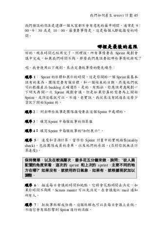 我們如何產生 SPRINT 計畫| 45
我們預設的作法是選擇一個大家都不會有意見的最早時間。通常是 9：
00，9：30 或是 10：00。最重要事情是，這是每個人都能接受的時
間。
哪裡是最後的底限
好的，現在時間已經用完了。照理說，所有事情要在 Sprint 規劃會
議中完成，如果我們時間不夠，那麼我們應該要把哪些事情砍掉呢？
嗯，我會使用以下規則，來決定要做事情的優先順序：
順序 1： Sprint 的目標和展示的時間。這是你開始一個 Sprint 最基本
該有的東西。團隊需要有個目標，和一個結束的日期，然後他們就
可以根據產品 backlog 正確運作。是的，有點扯。你應該考慮規劃一
下明天再開一次 Sprint 規劃會議。但是如果你真的需要馬上開始
Sprint，或許這樣就可以。不過，老實說，我從來沒有試過在這麼少
資訊下開始 Sprint 的。
順序 2： 列出哪些故事是團隊接受要在這個 Sprint 中處理的。
順序 3： 填寫 Sprint 中每個故事的估算值
順序 4： 填寫 Sprint 中每個故事的"如何展示" 。
順序 5： 速度和資源計算，當作你 Sprint 計畫中的實現檢查(reality
check)。包括團隊成員的清單，以及他們的承諾。(否則你就無法計
算速度)。
保持簡單，以及在較高層次，最多花五分鐘來做。詢問：”從人員
配置的角度來看，這次的 sprint 和上次的 sprint，主要不同的地
方在哪?” 如果沒有，就使用昨日氣象。如果有，就根據現狀加以
調整。
順序 6： 描述每日會議的時間和地點。它將會花點時間去決定，如
果你時間不夠用，Scrum master 可以先決定，在會議後以 mail 通知
所有人。
順序 7： 把故事拆解成任務。這個拆解也可以在每日會議上去做，
不過它會有點影響到 Sprint 進行的流程。
 