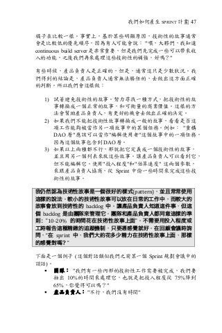 我們如何產生 SPRINT 計畫| 47
橘子在比較一樣。事實上，基於某些明顯原因，技術性的故事通常
會是比較低的優先順序，因為有人可能會說： "喂，大夥們，我知道
continuous build server 是非常重要，但是我們先完成一些可以帶來收
入的功能，之後我們再來處理這些技術性的補強，好嗎？"
有些時候，產品負責人是正確的，但是，通常這只是少數狀況。我
們得到的結論是，產品負責人通常無法勝任的，去做出這方面正確
的判斷。所以我們會這樣做：
1) 試著避免技術性的故事。努力尋找一種方式，把技術性的故
事轉換成一個正常的故事，和可衡量的商業價值。這樣的方
法會幫助產品負責人，有更好的機會去做出正確的決定。
2) 如果我們不能把技術性故事轉換成一般的故事，看看是否這
項工作能夠被當作另一項故事中的某個任務。例如： "重構
DAO 層"應該可以當作"編輯使用者"這個故事中的一項任務，
因為這個故事包含到 DAO 層。
3) 如果以上兩種都不行，那就把它定義成一個技術性的故事，
並且用另一個列表來放這些故事。讓產品負責人可以看到它，
但不能編輯它。使用"投入程度"和"估算速度" 這兩個參數，
來跟產品負責人協商，從 Sprint 中偷一些時間來完成這些技
術性的故事。
我仍然認為技術性故事是一個很好的樣式(pattern)，並且常常使用
這樣的說法。較小的技術性故事可以放在日常的工作中，而較大的
故事會放到技術性的 backlog 中。讓產品負責人知道這件事，但這
個 backlog 是由團隊來管理它。團隊和產品負責人都同意這樣的準
則：”10-20%	 的時間花在技術性故事上面”。不需要用投入程度或
工時報告這種精緻的追蹤機制，只要憑感覺就好。在回顧會議時詢
問，“在 sprint 中，我們大約花多少精力在技術性故事上面，那樣
的感覺對嗎？”
下面是一個例子 (這個對話類似我們之前某一個 Sprint 規劃會議中的
談話)。
§ 團隊： "我們有一些內部的技術性工作需要被完成，我們要
抽出 10%的時間來處理它，也就是把投入程度從 75%降到
65%，你覺得可以嗎？"
§ 產品負責人： "不行，我們沒有時間"
 