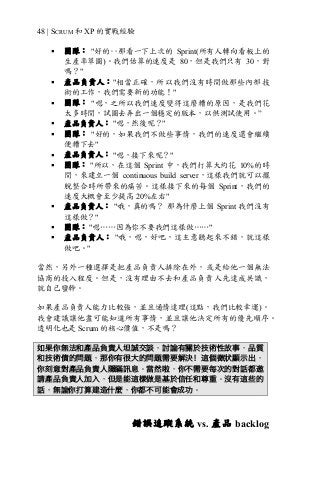 48 | SCRUM 和 XP 的實戰經驗
§ 團隊： "好的‥那看一下上次的 Sprint(所有人轉向看板上的
生產率草圖)。我們估算的速度是 80，但是我們只有 30，對
嗎？"
§ 產品負責人："相當正確，所以我們沒有時間做那些內部技
術的工作，我們需要新的功能！"
§ 團隊： "嗯，之所以我們速度變得這麼糟的原因，是我們花
太多時間，試圖去弄出一個穩定的版本，以供測試使用。”
§ 產品負責人： "嗯，然後呢？"
§ 團隊： "好的，如果我們不做些事情，我們的速度還會繼續
便糟下去"
§ 產品負責人： "嗯，接下來呢？"
§ 團隊： "所以，在這個 Sprint 中，我們打算大約花 10%的時
間，來建立一個 continuous build server，這樣我們就可以擺
脫整合時所帶來的痛苦。這樣接下來的每個 Sprint，我們的
速度大概會至少提高 20%左右"
§ 產品負責人： "哦，真的嗎？ 那為什麼上個 Sprint 我們沒有
這樣做？"
§ 團隊： "嗯……因為你不要我們這樣做……"
§ 產品負責人： "哦，嗯，好吧，這主意聽起來不錯，就這樣
做吧。"
當然，另外一種選擇是把產品負責人排除在外，或是給他一個無法
協商的投入程度。但是，沒有理由不去和產品負責人先達成共識，
就自己蠻幹。
如果產品負責人能力比較強，並且通情達理(這點，我們比較幸運)。
我會建議讓他盡可能知道所有事情，並且讓他決定所有的優先順序。
透明化也是 Scrum 的核心價值，不是嗎？
如果你無法和產品負責人坦誠交談，討論有關於技術性故事，品質
和技術債的問題，那你有很大的問題需要解決！這個徵狀顯示出，
你刻意對產品負責人隱瞞訊息。當然啦，你不需要每次的對話都邀
請產品負責人加入，但是能這樣做是基於信任和尊重。沒有這些的
話，無論你打算建造什麼，你都不可能會成功。
錯誤追蹤系統 vs. 產品 backlog
 