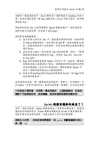 我們如何產生 SPRINT 計畫| 49
這裡有一個詭異的地方，Excel 雖然是一個管理產品 backlog 的好工
具，但是你還是需要一個 bug 追蹤系統，Excel 可能不適合。我們使
用的是 Jira。
那我們如何把 Jira 上的問題帶到 Sprint 規劃會議中？ 我的意思是，
我們不能只注意故事，而忽略了這些 bugs。
我們嘗試過幾種策略：
1) 產品負責人列印出 Jira 中，最高優先順序的項目，把他們帶
到 Sprint 規劃會議中，把它們和其他故事一起貼到牆壁上(因
此，就暗地裡說明了這些錯誤，和其他故事的比較後的優先
順序為何)。
2) 產品負責人建立一些參考到 Jira 項目的故事。例如： "修理
最嚴重的後端系統報表的 bug，代碼是 Jira-124，Jira-126，
和 Jira-180"。
3) Bug 的修復被考慮當做 Sprint 以外的工作，也就是，團隊保
持較低的投入程度(例如 50%)，讓剩餘的時間來確保他們有
空去修復錯誤。所以可以單純假設，團隊在每個 Sprint 中，
會花一些時間來修復 Jira 上報告的錯誤。
4) 把產品的 backlog 放到 Jura(也就是拋棄 Excel)。把 bugs 和其
他故事同等看待。
我們還沒有結論，那一種策略對我們最好。事實上，不同團隊，不
同 Sprint，會有不同的作法。我傾向使用第一個策略，它又好又簡單。
八年後我只能同意，沒有單一最佳的做法。上面每個做法，在某些
環境下可能是很好的。保持實驗，直到你發現那個對你最好的。
Sprint 規劃會議終於結束了！
哇啊，我從沒想過，Sprint 規劃會議這一章會是這麼的長！ 我想這
應該會反映我的想法，Sprint 規劃會議真的是 Scrum 中最重要的事。
花很多精力在這裡是對的，這樣之後的工作才會比較簡單。
或者反之亦然 – 其他的東西準備好，則 sprint	 規劃會議就只是小
菜一碟。:o)
 