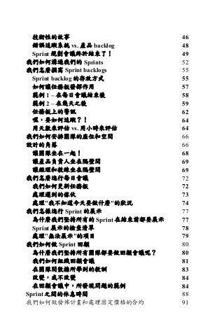 技術性的故事 46	
錯誤追蹤系統 vs. 產品 backlog 48	
Sprint 規劃會議終於結束了！ 49	
我們如何溝通我們的 Sprints 52	
我們怎麼撰寫 Sprint backlogs 55	
Sprint backlog 的存放方式 55	
如何讓任務板發揮作用 57	
範例 1 – 在每日會議結束後 58	
範例 2 – 在幾天之後 59	
任務板上的警訊 62	
嘿，要如何追蹤？！ 64	
用天數來評估 vs. 用小時來評估 64	
我們如何安排團隊的座位和空間 66	
設計的角落 66	
讓團隊坐在一起！ 68	
讓產品負責人坐在隔壁間 69	
讓經理和教練坐在隔壁間 69	
我們怎麼進行每日會議 72	
我們如何更新任務板 72	
處理遲到的傢伙 73	
處理"我不知道今天要做什麼"的狀況 74	
我們怎樣進行 Sprint 的展示 77	
為什麼我們堅持所有的 Sprint 在結束前都要展示 77	
Sprint 展示的檢查清單 78	
處理"無法展示"的項目 79	
我們如何做 Sprint 回顧 80	
為什麼我們堅持所有團隊都要做回顧會議呢？ 80	
我們如何組織回顧會議 81	
在團隊間散播所學到的教訓 83	
改變，或不改變 84	
在回顧會議中，所發現問題的範例 84	
Sprint 之間的休息時間 88	
我們如何做發佈計畫和處理固定價格的合約 91	
 
