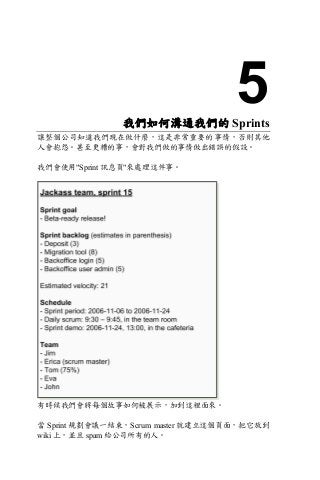 5我們如何溝通我們的 Sprints
讓整個公司知道我們現在做什麼，這是非常重要的事情，否則其他
人會抱怨。甚至更糟的事，會對我們做的事情做出錯誤的假設。
我們會使用"Sprint 訊息頁"來處理這件事。
有時候我們會將每個故事如何被展示，加到這裡面來。
當 Sprint 規劃會議一結束，Scrum master 就建立這個頁面，把它放到
wiki 上，並且 spam 給公司所有的人。
 