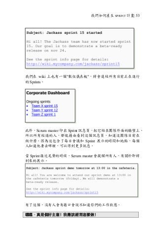 我們如何產生 SPRINT 計畫| 53
我們在 wiki 上也有一個"數位儀表板"，將會連結所有目前正在進行
的 Sprints。
此外，Scrum master 印出 Sprint 訊息頁，把它貼在團隊外面的牆壁上。
所以所有經過的人，都能藉由看到這個訊息頁，知道這團隊目前在
做什麼。因為這包含了每日會議和 Sprint 展示的時間和地點，每個
人知道他要去哪裡，可以得到更多訊息。
當 Sprint 接近尾聲的時候，Scrum master 會提醒所有人，有關於即將
到來的展示。
有了這個，沒有人會有藉口會說不知道你們的工作狀態。
嘿嘿，真是個好主意！我應該經常這樣做！
 