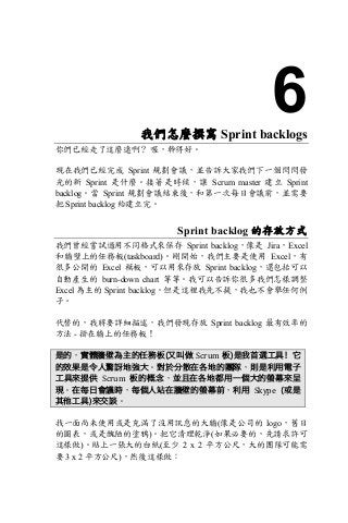 6我們怎麼撰寫 Sprint backlogs
你們已經走了這麼遠啊？ 喔，幹得好。
現在我們已經完成 Sprint 規劃會議，並告訴大家我們下一個閃閃發
光的新 Sprint 是什麼。接著是時候，讓 Scrum master 建立 Sprint
backlog。當 Sprint 規劃會議結束後，和第一次每日會議前，並需要
把 Sprint backlog 給建立完。
Sprint backlog 的存放方式
我們曾經嘗試過用不同格式來保存 Sprint backlog，像是 Jira，Excel
和牆壁上的任務板(taskboard)。剛開始，我們主要是使用 Excel，有
很多公開的 Excel 模板，可以用來存放 Sprint backlog，還包括可以
自動產生的 burn-down chart 等等。我可以告訴你很多我們怎樣調整
Excel 為主的 Sprint backlog。但是這裡我先不提，我也不會舉任何例
子。
代替的，我將要詳細描述，我們發現存放 Sprint backlog 最有效率的
方法 - 掛在牆上的任務板！
是的，實體牆壁為主的任務板(又叫做 Scrum	板)是我首選工具！它
的效果是令人驚訝地強大。對於分散在各地的團隊，則是利用電子
工具來提供 Scrum 板的概念，並且在各地都用一個大的螢幕來呈
現。在每日會議時，每個人站在牆壁的螢幕前，利用 Skype	 (或是
其他工具)來交談。
找一面尚未使用或是充滿了沒用訊息的大牆(像是公司的 logo，舊日
的圖表，或是醜陋的塗鴉)。把它清理乾淨(如果必要的，先請求許可
這樣做)。貼上一張大的白紙(至少 2 x 2 平方公尺，大的團隊可能需
要 3 x 2 平方公尺)，然後這樣做：
 