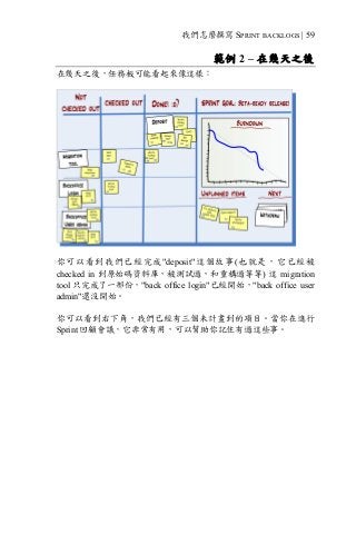 我們怎麼撰寫 SPRINT BACKLOGS | 59
範例 2 – 在幾天之後
在幾天之後，任務板可能看起來像這樣：
你可以看到我們已經完成"deposit"這個故事(也就是，它已經被
checked in 到原始碼資料庫，被測試過，和重構過等等) 這 migration
tool 只完成了一部份，"back office login"已經開始，"back office user
admin"還沒開始。
你可以看到右下角，我們已經有三個未計畫到的項目。當你在進行
Sprint 回顧會議，它非常有用，可以幫助你記住有過這些事。
 