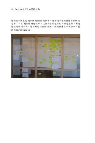 60 | SCRUM 和 XP 的實戰經驗
這裡有一個真實 Sprint backlog 的例子，這個例子已經接近 Sprint 的
尾聲了。在 Sprint 的過程中，這個表變得有點亂，但是還好，因為
這樣的時間不長。每次新的 Sprint 開始，我們會建立一個全新，乾
淨的 Sprint backlog。
 