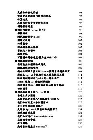 定義你的驗收門檻 91	
對最重要的項目作時間的估算 92	
估算速度 94	
在發佈計畫中考量所有因素 95	
調適發佈計畫 96	
我們如何結合 Scrum 和 XP 98	
搭檔編程 98	
測試驅動開發(TDD) 99	
漸進式設計 102	
持續整合 102	
程式碼集體共有權 103	
資訊化工作場所 103	
編碼規範 104	
可持續的開發速度/精力充沛的工作 104	
我們怎樣做測試 106	
您可能無法擺脫驗收階段 106	
縮短驗收測試階段 107	
藉由把測試人員放到 Scrum 團隊中來提高品質 108	
藉由在 Sprint 中做較少的工作來提高品質 111	
驗收測試應該是 Sprint 的一部分嗎？ 111	
Sprint 週期 v.s. 驗收測試週期 112	
不要讓最慢的一個連結從你的環節中斷掉 116	
回到現實 117	
我們怎樣處理多個 Scrum 團隊 120	
要建立多少團隊 120	
為什麼我們要導入"團隊領導"的角色 125	
我們如何配置人手到團隊中 126	
要不要有特別的團隊？ 128	
是否在 Sprints 之間重新組織團隊？ 131	
兼職的團隊成員 132	
我們如何進行 Scrum-of-Scrums 133	
交錯的每日會議 135	
救火團隊 136	
是否要拆解產品 backlog？ 137	
 