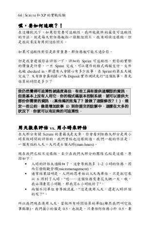 64 | SCRUM 和 XP 的實戰經驗
嘿，要如何追蹤？！
在這種狀況下，如果你需要可追蹤性，我所能提供的最佳可追蹤性
的方法，就是每天對任務板拍一張數位照片。我有時候這樣做，但
是我從來沒有用到這些照片。
如果可追蹤性對你是非常重要，那任務板可能不適合你。
但是我會建議你去評估一下，詳細的 Sprint 可追蹤性，對你的實際
的價值是什麼。一旦 Sprint 完成，可以運作的程式碼被交付，文件
也被 checked in。那還有人會關心有多少故事，在 Sprint 的第五天被
完成？ 又有誰會真的關心"為 Deposit 實作測試先行"這個故事，原先
估算的時間是多少？
我仍然覺得可追溯性被過度高估，有些工具有提供這類型的資訊，
但是基本上沒有人用它。你的程式碼版本控制系統，就可以提供大
部份你需要的資訊。(真他媽的見鬼了？誰做了這個修改？！)。規
定一些公約，像是增加故事 ID 到你提交的註解中，這樣在大多的
狀況下，你就可以有足夠的可追溯性。
用天數來評估 vs. 用小時來評估
在大部分有關 Scrum 的書籍或是文章，你會看到任務大部分是用小
時來做時間的評估的。我們曾經也這樣做過。我們一般的作法是：
一個有效的人天 = 大約是 6 個人時(man-hours)。
現在我們已經不這樣做，至少在我們大部分的團隊已經是這樣，原
因如下：
§ 人時的評估太過精細了，這會導致很多 1~2 小時的任務，因
而引發微觀管理(micromanagement)。
§ 通常結果證明是，人們的思考始以人天為單位，只是把它乘
以 6 得到了人時。"嗯……這個任務需要花大概一天。哦，
我必須要寫小時數，那我寫 6 小時就好了"。
§ 兩個不同單位會導致混亂，"這是使用人天，還是人時評估
的呢？"。
所以我們現在使用人天，當做所有時間估算的單位(雖然我們叫它故
事點數)。我們最小的值是 0.5，也就是，只要任何任務小於 0.5，要
 