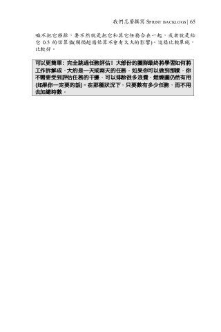 我們怎麼撰寫 SPRINT BACKLOGS | 65
嘛不把它移掉，要不然就是把它和其它任務合在一起，或者就是給
它 0.5 的估算值(稍微超過估算不會有太大的影響)。這樣比較單純，
比較好。
可以更簡單：完全跳過任務評估！大部份的團隊最終將學習如何將
工作拆解成，大約是一天或兩天的任務。如果你可以做到那樣，你
不需要受到評估任務的干擾，可以排除很多浪費。燃燒圖仍然有用
(如果你一定要的話)–在那種狀況下，只要數有多少任務，而不用
去加總時數。
 