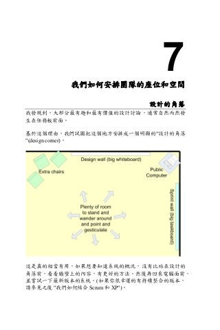7我們如何安排團隊的座位和空間
設計的角落
我發現到，大部分最有趣和最有價值的設計討論，通常自然而然發
生在任務板前面。
基於這個理由，我們試圖把這個地方安排成一個明顯的"設計的角落
"(design corner)。
這是真的相當有用，如果想要知道系統的概況，沒有比站在設計的
角落前，看看牆壁上的內容，有更好的方法。然後再回來電腦面前，
並嘗試一下最新版本的系統。(如果你很幸運的有持續整合的版本，
請參見之後 "我們如何結合 Scrum 和 XP")。
 