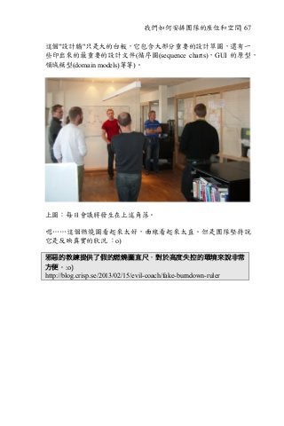 我們如何安排團隊的座位和空間| 67
這個"設計牆"只是大的白板，它包含大部分重要的設計草圖，還有一
些印出來的最重要的設計文件(循序圖(sequence charts)，GUI 的原型，
領域模型(domain models)等等)。
上圖：每日會議將發生在上述角落。
嗯……這個燃燒圖看起來太好，曲線看起來太直。但是團隊堅持說
它是反映真實的狀況 ：o)
邪惡的教練提供了假的燃燒圖直尺，對於高度失控的環境來說非常
方便。:o)	
http://blog.crisp.se/2013/02/15/evil-coach/fake-burndown-ruler
 