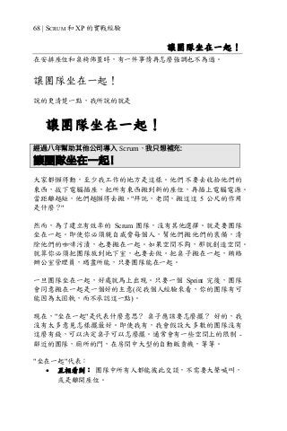 68 | SCRUM 和 XP 的實戰經驗
讓團隊坐在一起！
在安排座位和桌椅佈置時，有一件事情再怎麼強調也不為過。
讓團隊坐在一起！
說的更清楚一點，我所說的就是
讓團隊坐在一起！
經過八年幫助其他公司導入 Scrum，我只想補充:
讓團隊坐在一起！
大家都懶得動，至少我工作的地方是這樣。他們不要去收拾他們的
東西，拔下電腦插座，把所有東西搬到新的座位，再插上電腦電源。
當距離越短，他們越懶得去搬。"拜託，老闆，搬這這 5 公尺的作用
是什麼？"
然而，為了建立有效率的 Scrum 團隊，沒有其他選擇。就是要團隊
坐在一起。即使你必須親自威脅每個人，幫他們搬他們的裝備，清
除他們的咖啡污漬，也要搬在一起。如果空間不夠，那就創造空間。
就算你必須把團隊放到地下室，也要去做。把桌子搬在一起，賄賂
辦公室管理員，竭盡所能，只要團隊能在一起。
一旦團隊坐在一起，好處就馬上出現。只要一個 Sprint 完後，團隊
會同意搬在一起是一個好的主意(從我個人經驗來看，你的團隊有可
能因為太固執，而不承認這一點)。
現在，"坐在一起"是代表什麼意思？ 桌子應該要怎麼擺？ 好的，我
沒有太多意見怎樣擺最好。即使我有，我會假設大多數的團隊沒有
這麼有錢，可以決定桌子可以怎麼擺。通常會有一些空間上的限制 -
鄰近的團隊，廁所的門，在房間中大型的自動販賣機，等等。
"坐在一起"代表：
• 互相看到： 團隊中所有人都能彼此交談，不需要大聲喊叫，
或是離開座位。
 