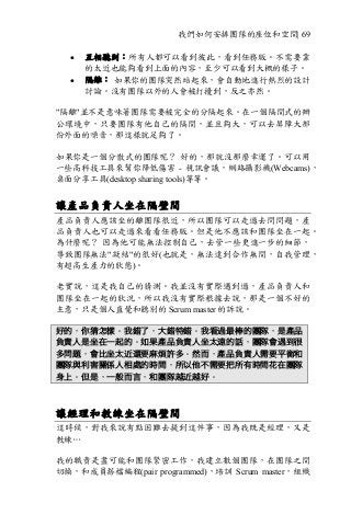 我們如何安排團隊的座位和空間| 69
• 互相聽到：所有人都可以看到彼此，看到任務版。不需要靠
的太近也能夠看到上面的內容，至少可以看到大概的樣子。
• 隔離： 如果你的團隊突然站起來，會自動地進行熱烈的設計
討論。沒有團隊以外的人會被打擾到，反之亦然。
"隔離"並不是意味著團隊需要被完全的分隔起來。在一個隔間式的辦
公環境中，只要團隊有他自己的隔間，並且夠大，可以去屏障大部
份外面的噪音，那這樣就足夠了。
如果你是一個分散式的團隊呢？ 好的，那就沒那麼幸運了。可以用
一些高科技工具來幫你降低傷害 - 視訊會議，網路攝影機(Webcams)，
桌面分享工具(desktop sharing tools)等等。
讓產品負責人坐在隔壁間
產品負責人應該坐的離團隊很近，所以團隊可以走過去問問題，產
品負責人也可以走過來看看任務版。但是他不應該和團隊坐在一起。
為什麼呢？ 因為他可能無法控制自己，去管一些更進一步的細節，
導致團隊無法"凝結"的很好(也就是，無法達到合作無間，自我管理，
有超高生產力的狀態)。
老實說，這是我自己的猜測。我並沒有實際遇到過，產品負責人和
團隊坐在一起的狀況，所以我沒有實際根據去說，那是一個不好的
主意，只是個人直覺和聽別的 Scrum master 的訴說。
好的，你猜怎樣。我錯了，大錯特錯。我看過最棒的團隊，是產品
負責人是坐在一起的。如果產品負責人坐太遠的話，團隊會遇到很
多問題，會比坐太近還要麻煩許多。然而，產品負責人需要平衡和
團隊與利害關係人相處的時間，所以他不需要把所有時間花在團隊
身上。但是，一般而言，和團隊越近越好。
讓經理和教練坐在隔壁間
這時候，對我來說有點困難去提到這件事，因為我既是經理，又是
教練…
我的職責是盡可能和團隊緊密工作，我建立數個團隊，在團隊之間
切換，和成員搭檔編程(pair programmed)，培訓 Scrum master，組織
 
