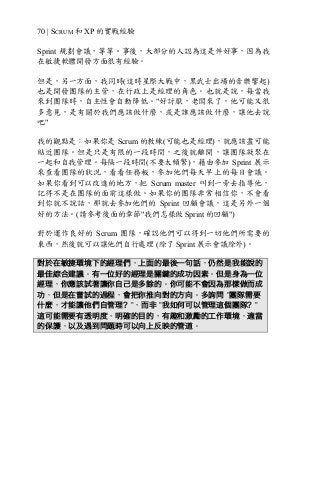70 | SCRUM 和 XP 的實戰經驗
Sprint 規劃會議，等等。事後，大部分的人認為這是件好事，因為我
在敏捷軟體開發方面很有經驗。
但是，另一方面，我同時(這時星際大戰中，黑武士出場的音樂響起)
也是開發團隊的主管，在行政上是經理的角色。也就是說，每當我
來到團隊時，自主性會自動降低。"好討厭，老闆來了，他可能又很
多意見，是有關於我們應該做什麼，或是誰應該做什麼，讓他去說
吧"
我的觀點是：如果你是 Scrum 的教練(可能也是經理)，就應該盡可能
貼近團隊。但是只是有限的一段時間，之後就離開，讓團隊凝聚在
一起和自我管理。每隔一段時間(不要太頻繁)，藉由參加 Sprint 展示
來查看團隊的狀況，看看任務板，參加他們每天早上的每日會議。
如果你看到可以改進的地方，把 Scrum master 叫到一旁去指導他，
記得不是在團隊的面前這樣做。如果你的團隊非常相信你，不會看
到你就不說話，那就去參加他們的 Sprint 回顧會議，這是另外一個
好的方法。(請參考後面的章節"我們怎樣做 Sprint 的回顧")
對於運作良好的 Scrum 團隊，確認他們可以得到一切他們所需要的
東西，然後就可以讓他們自行處理 (除了 Sprint 展示會議除外)。
對於在敏捷環境下的經理們，上面的最後一句話，仍然是我能說的
最佳綜合建議。有一位好的經理是關鍵的成功因素。但是身為一位
經理，你應該試著讓你自己是多餘的。你可能不會因為那樣做而成
功，但是在嘗試的過程，會把你推向對的方向。多詢問 ”團隊需要
什麼，才能讓他們自管理？”，而非 ”我如何可以管理這個團隊？”
這可能需要有透明度，明確的目的，有趣和激勵的工作環境，適當
的保護，以及遇到問題時可以向上反映的管道。
 