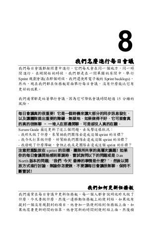 8我們怎麼進行每日會議
我們每日會議都按照書中進行。它們每天會在同一個地方，同一時
間進行。在剛開始的時候，我們都是在一間單獨的房間中，舉行
Sprint 規劃會議(在那個時候，我們還使用電子板的 Sprint backlogs)。
然而，現在我們都在任務板前面舉行每日會議，沒有什麼能比它有
更好的效果。
我們通常都是站著舉行會議，因為它可降低會議時間超過 15 分鐘的
風險。
每日會議真的很重要！它是一個時機來讓大部分的同步訊息發生，
以及讓團隊提出重要的障礙。無疑地，如果做得不好，它可能會真
的真的很無聊 – 一堆人在那邊閒聊，可是卻沒人真的在聽。
Scrum Guide 最近更新了這三個問題，去反擊這樣狀況：
- 我昨天做了什麼，來幫助我們團隊去達成這個 sprint 的目標？
- 我今天打算做什麼，好幫助我們團隊去達成這個 sprint 的目標？
- 我發現了什麼障礙，會阻止我或是團隊去達成這個 sprint 的目標？
注意把重點放在 sprint 的目標，團隊所共享的高層次議題！如果
你的每日會議開始感到單調時，嘗試詢問以下的問題或是 Dan	
North	版本的問題：“我們 ’今天’ 最棒的事情是什麼？”，然後以開
放方式進行討論。無論你怎麼做，不要讓每日會議很無聊。保持不
斷嘗試！
我們如何更新任務板
我們通常在每日會議中更新任務板。每一個人都會說明他昨天做了
什麼，今天要做什麼，然後一邊移動任務板上的便利貼。如果他有
提到一個沒有規劃到的項目，他會加一張便利貼到任務版上面。如
果他需要更新時間的估算，他會寫新的時間到便利貼上面，然後槓
 