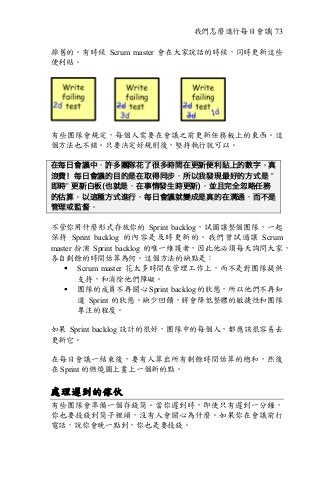 我們怎麼進行每日會議| 73
掉舊的。有時候 Scrum master 會在大家說話的時候，同時更新這些
便利貼。
有些團隊會規定，每個人需要在會議之前更新任務板上的東西。這
個方法也不錯。只要決定好規則後，堅持執行就可以。
在每日會議中，許多團隊花了很多時間在更新便利貼上的數字。真
浪費！每日會議的目的是在取得同步，所以我發現最好的方式是 ”
即時” 更新白板(也就是，在事情發生時更新)，並且完全忽略任務
的估算。以這種方式進行，每日會議就變成是真的在溝通，而不是
管理或監督。
不管你用什麼形式存放你的 Sprint backlog，試圖讓整個團隊，一起
保持 Sprint backlog 的內容是及時更新的。我們曾試過讓 Scrum
master 扮演 Sprint backlog 的唯一維護者，因此他必須每天詢問大家，
各自剩餘的時間估算為何。這個方法的缺點是：
§ Scrum master 花太多時間在管理工作上，而不是對團隊提供
支持，和消除他們障礙。
§ 團隊的成員不再關心 Sprint backlog 的狀態，所以他們不再知
道 Sprint 的狀態。缺少回饋，將會降低整體的敏捷性和團隊
專注的程度。
如果 Sprint backlog 設計的很好，團隊中的每個人，都應該很容易去
更新它。
在每日會議一結束後，要有人算出所有剩餘時間估算的總和，然後
在 Sprint 的燃燒圖上畫上一個新的點。
處理遲到的傢伙
有些團隊會準備一個存錢筒。當你遲到時，即使只有遲到一分鐘，
你也要投錢到筒子裡頭，沒有人會關心為什麼。如果你在會議前打
電話，說你會晚一點到，你也是要投錢。
 