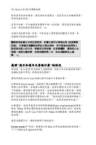 74 | SCRUM 和 XP 的實戰經驗
除非你有很好的理由，像是預約去看醫生，或是你自己的婚禮等等，
否則是無法倖免。
在筒中的錢，可以被使用在團隊中的一些活動，像是我們會在遊戲
之夜，用這些錢來買些漢堡吃 ：o)
這個方法效果不錯，但是，只有在有人常常遲到的團隊才需要，有
些團隊不需要這樣的東西。
團隊使用各種方式來互相取笑，好讓大家可以準時出現 (如果需要
的話)。只要確定是團隊他們自己想出來的，而不是強迫他們用上
面或是外面人的方法。要確定它很有趣。在某個團隊，遲到的人必
須唱一首很白癡的歌。如果你遲到第二次，你必須還要加上跳
舞。:o)
處理"我不知道今天要做什麼"的狀況
有時候，有人會說"昨天我做了這個那個，但是今天不知道該做什麼"，
這種狀況並不常見。那現在該怎麼辦？
讓我們假設 Joe 和 Lisa 兩個人都不知道今天要做什麼。
如果我是 Scrum master，我會讓下個人繼續講下去，但是會先記起來
哪個人沒有事做。在每個人都說完後，我會和團隊從上到下檢視一
下任務板，確認每件事已經同步，也就是確保每個人都知道，每個
項目所代表的意思是什麼，等等。然後我會請人加上更多的便利貼。
接下來我會跟那些覺得沒事做的人說： "現在我們已經看過任務板了，
你們是否會對今天要做的事有些概念呢？"，我希望他們會知道了。
如果還沒，我會考慮是否有採用搭檔編程(pair programming)的機會。
假設 Niklas 將要去實做後端系統的使用者管理系統的 GUI。我會有
禮貌地建議，Joe 和 Lisa 可能可以和 Niklas 去撘檔編程。通常這都會
有效果。
要是這樣還不行，應該會採取下面的技巧。
Scrum master："好的，誰要展示有 Beta 水準的這個版本給我們看一
下？" (假設這是 Sprint 的目標)
 