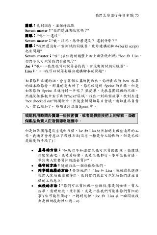 我們怎麼進行每日會議| 75
團隊：感到困惑，並保持沉默
Scrum master："我們還沒有做完嗎？"
團隊： "嗯……還沒"
Scrum master："哦，該死，為什麼還沒？ 還剩什麼？"
團隊："我們還沒有一個測試的伺服器，此外建構的腳本(build script)
也有問題"
Scrum master："哈" (在任務的牆壁上加上兩張便利貼) "Joe 和 Lisa，
你們今天可以幫我們什麼呢？"
Joe："哦……我想我可以試著去找找，有沒有測試的伺服器"。
Lisa："……我可以試著去解決建構腳本的問題"。
如果你很幸運的話，會有某個人真的展示出，你所要求的 beta 水準
的版本給你看，那真的是太好了，你已經達到 Sprint 的目標。但是
如果你的 Sprint 只進行到一半呢？ 很簡單，先恭喜團隊做的不錯。
然後從任務板中右下角的"next"區域，找出一到兩個故事，放到左邊
"not checked out"的欄位中。然後重新開始每日會議，通知產品負責
人，你已經加了一些項目到這個 Sprint 中。
或是利用時間去償還一些技術債，或者是做些技術上的探索。並確
保產品負責人在這個訊息迴圈中。
但是如果團隊還沒有達到目標，Joe 和 Lisa 仍然拒絕去做些有用的工
作。我通常會考慮以下幾種方法(沒有一種是令人愉快的，但是已經
是最後的手段了)：
• 羞辱的方法："如果你不知道你怎樣可以幫助團隊，我建議
你回家去吧，或是看些書，或是怎樣都行。要不坐在旁邊，
等到有人需要幫忙就過去幫忙"。
• 保守的方法：隨便指派一個任務給他們。
• 同事間施壓的方法：告訴他們： "Joe 和 Lisa，放輕鬆來選擇，
我們大家站在這裡等你，直到你們找出可以幫助我們達成目
標的工作為止"
• 奴役的方法："你們可以幫忙做一些雜役,像是倒咖啡，幫人
按摩，清理垃圾，煮午餐，或是一些我們可能要你們幫忙的
事"(你可能很驚訝，一聽到這裡，Joe 和 Lisa 在一瞬間就找
出要做的技術性任務：o)
 