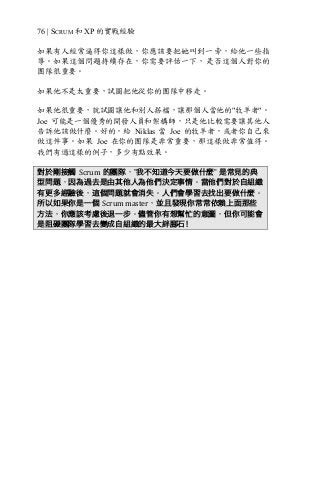 76 | SCRUM 和 XP 的實戰經驗
如果有人經常逼得你這樣做，你應該要把她叫到一旁，給他一些指
導。如果這個問題持續存在，你需要評估一下，是否這個人對你的
團隊很重要。
如果他不是太重要，試圖把他從你的團隊中移走。
如果他很重要，就試圖讓他和別人搭檔，讓那個人當他的"牧羊者"。
Joe 可能是一個優秀的開發人員和架構師，只是他比較需要讓其他人
告訴他該做什麼。好的，給 Niklas 當 Joe 的牧羊者，或者你自己來
做這件事。如果 Joe 在你的團隊是非常重要，那這樣做非常值得。
我們有過這樣的例子，多少有點效果。
對於剛接觸 Scrum 的團隊，”我不知道今天要做什麼” 是常見的典
型問題，因為過去是由其他人為他們決定事情。當他們對於自組織
有更多經驗後，這個問題就會消失。人們會學習去找出要做什麼。
所以如果你是一個 Scrum	master，並且發現你常常依賴上面那些
方法，你應該考慮後退一步。儘管你有想幫忙的意圖，但你可能會
是阻礙團隊學習去變成自組織的最大絆腳石！
 