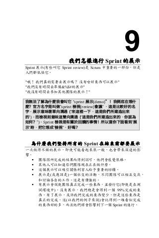 9我們怎樣進行 Sprint 的展示
Sprint 展示(有些叫它 Sprint review)是 Scrum 中重要的一部份，但是
人們都低估它。
"哦！ 我們真的需要去展示嗎？ 沒有啥好東西可以展示"
"我們沒有時間去準備&%$#的展示"
"我沒有時間去參加其他團隊的展示！"
我無法了解為什麼我會叫它 “sprint 展示(demo)”！我倒底在想什
麼？官方名字是叫做”sprint 檢視(review)會議” ，這是比較好的名
字。展示意味著單向溝通 (”來這裡一下，這是我們所建造出來
的”)。而檢視則意味這雙向溝通 (”這是我們所建造出來的，你認為
如何？”)。Sprint 檢視是有關於回饋的事情！所以當你下面看到”展
示”時，把它想成”檢視”，好嗎？
為什麼我們堅持所有的 Sprint 在結束前都要展示
一次做得不錯的展示，即使可能看起來很一般，也會帶來深遠的影
響。
§ 團隊因所完成的結果而得到認可，他們會感覺很棒。
§ 其他人可以知道你們團隊現在正在做什麼。
§ 這個展示可以吸引關係利害人給予重要的回饋。
§ 展示是(或應該是)一個社交的活動，不同團隊可以相互交流，
和討論各自的工作。這是有價值的。
§ 有展示會促使團隊真正完成一些東西，並發行它(即使是在測
試環境中)。沒有展示，我們總是會得到一個 99%完成的東
西。有了展示，或許我們完成的東西變少，但是這些東西是
真正的完成。這(以我們的例子來說)會比得到一堆看似完成
的東西好的多，而且他們將會影響到下一個 Sprint 的進行。
 
