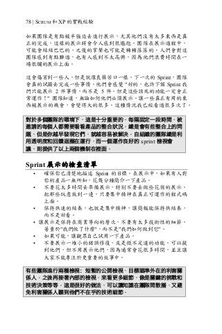 78 | SCRUM 和 XP 的實戰經驗
如果團隊是有點被半強迫去進行展示，尤其他們沒有太多東西是真
正的完成，這樣的展示將會令人感到很尷尬。團隊在展示過程中，
可能會結結巴巴的，之後的掌聲也可能是稀稀落落的。人們會對這
團隊感到有點難過，也有人感到不太高興，因為他們浪費時間在一
場很爛的展示上面。
這會傷害到一些人，但是就像良藥苦口一樣。下一次的 Sprint，團隊
會真的試圖去完成一些事情。他們會感覺 "好的，也許下個 Sprint 我
們只能展示 2 件事情，而不是 5 件。但是這些該死的功能一定會正
常運作！" 團隊知道，無論如何他們必須展示。讓一些真正有用的東
西被展示的機會，會變得大的很多。這種情況我已經看過很多次了。
對於多個團隊的環境下，這是十分重要的。每隔固定一段時間，被
邀請的每個人都需要看看產品的整合狀況。總是會有些整合上的問
題，但是你越早發現它們，就越容易被解決。自組織的團隊總是利
用透明度和回饋迴圈在運行，而一個運作良好的 sprint 檢視會
議，則提供了以上兩個機制在裡面。
Sprint 展示的檢查清單
• 確保你已清楚地描述 Sprint 的目標。在展示中，如果有人對
你的產品一無所知，花幾分鐘簡介一下產品。
• 不要花太多時間去準備展示，特別不要去做些花俏的展示。
把那些玩意放到一邊，只要集中精神在真正可運作的程式碼
上面。
• 保持快速的結奏，也就是集中精神，讓簡報能保持快結奏，
而不是好看。
• 讓展示是保持在商業導向的層次，不要有太多技術性的細節。
著重於"我們做了什麼"，而不是"我們如何做到它"。
• 如果可能，讓觀眾自己試用一下產品。
• 不要展示一堆小的錯誤修復，或是微不足道的功能。可以提
到他們，但不用展示他們，因為通常會花很多時間，並且讓
大家不能專注於更重要的故事中。
有些團隊進行兩種檢視：短暫的公開檢視，目標瞄準外在的利害關
係人。之後再接著內部的檢視，來看更多細節，像是關鍵的挑戰和
技術決策等等。這是很好的做法，可以讓知識在團隊間散播，又避
免利害關係人聽到他們不在乎的技術細節。
 