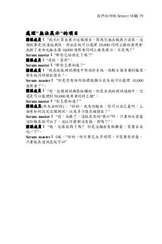 我們如何做 SPRINT 回顧| 79
處理"無法展示"的項目
團隊成員： "我不打算去展示這個項目，因為它無法被展示出來。這
個故事是'改進延展性，因此系統可以處理 10,000 同時上線的使用者'
我拼了老命也無法讓 10,000 使用者同時上線來展示，不是嗎？"
Scrum master： "那你已經做完了嗎？"
團隊成員： "是的，當然"。
Scrum master： "那你怎麼知道？"
團隊成員： "我在效能測試環境中架設好系統，啟動 8 個負載伺服器，
對系統同時發出請求 "。
Scrum master： "但是你有任何指標能顯示出系統可以處理 10,000
使用者？"。
團隊成員： "嗯，這個測試機器挺爛的，但是在我的測試過程中，它
還是可以處理到 50,000 使用者同時上線"。
Scrum master： "你怎麼知道？"
團隊成員(快失去耐性)： "好的，我有份報告，你可以自己看啊，上
面有如何設定這個測試，以及多少請求被發出！"
Scrum master： "嗯，太棒了，這就是你的"展示"啊。只要給大家看
這份報告就可以了，這比什麼都沒有強，對嗎？"。
團隊成員： "哦，這樣就夠了嗎？ 但是這報告有點難看，需要去美
化一下"。
Scrum master： OK，"好的，但不要花太多時間。不需要很好看，
只要能表達訊息就可以"
 