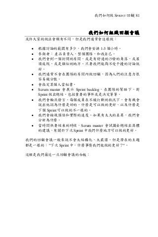 我們如何做 SPRINT 回顧| 81
我們如何組織回顧會議
或許大家的做法會稍有不同，但是我們通常會這樣做：
• 根據討論的範圍有多少，我們會安排 1-3 個小時。
• 參與者： 產品負責人，整個團隊，和我自己。
• 我們會到一個封閉的房間，或是有舒適的沙發的角落，或屋
頂庭院，或是類似的地方。只要我們能夠不受干擾的討論就
好。
• 我們通常不會在團隊的房間內做回顧，因為人們的注意力很
容易被分散。
• 會指定某個人當秘書。
• Scrum master 會展示 Sprint backlog，在團隊的幫助下，對
Sprint 做出總結。包括重要的事件或是決定等等。
• 我們會輪流發言。每個成員在不被打斷的狀況下，會有機會
說出他認為什麼是好的，什麼是可以做的更好，以及什麼是
下個 Sprint 可以做的不一樣的。
• 我們會檢視預估和實際的速度。如果有太大的差異，我們會
分析為什麼。
• 當時間快要結束的時候，Scrum master 會試圖去總結出具體
的建議，有關於下次 Sprint 中我們什麼地方可以做的更好。
我們的回顧會議一般來說不會太結構化，太嚴謹。但是潛在的主題
都是一樣的： "下次 Sprint 中，什麼事情我們能做的更好？"。
這裡是我們最近一次回顧會議的白板：
 