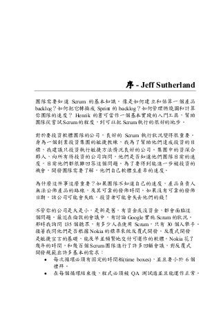 序 - Jeff Sutherland
團隊需要知道 Scrum 的基本知識。像是如何建立和估算一個產品
backlog？如何把它轉換成 Sprint 的 backlog？如何管理燃燒圖和計算
你團隊的速度？ Henrik 的書可當作一個基本實踐的入門工具，幫助
團隊從嘗試 Scrum 的程度，到可以把 Scrum 執行的很好的地步。
對於要投資軟體團隊的公司，良好的 Scrum 執行狀況變得很重要。
身為一個創業投資集團的敏捷教練，我為了幫助他們達成投資的目
標，我建議只投資執行敏捷方法情況良好的公司。集團中的資深合
夥人，向所有待投資的公司詢問，他們是否知道他們團隊目前的速
度，目前他們都很難回答這個問題。為了要得到能進一步被投資的
機會，開發團隊需要了解，他們自己軟體生產率的速度。
為什麼這件事這麼重要？如果團隊不知道自己的速度，產品負責人
無法公佈產品的路線，及其可靠的發佈時間。如果沒有可靠的發佈
日期，該公司可能會失敗，投資者可能會失去他們的錢！
不管你的公司是大是小，是新是舊，有資金或沒資金，都會面臨這
個問題。最近在倫敦的會議中，有討論 Google 實施 Scrum 的狀況。
那時我詢問 135 個聽眾，有多少人在使用 Scrum，只有 30 個人舉手。
接著我問他們是否根據 Nokia 的標準來做反覆式開發。反覆式開發
是敏捷宣言的基礎，能及早並頻繁地交付可運作的軟體。Nokia 花了
幾年的時間，和幾百個 Scrum 團隊進行了許多回顧會議，對反覆式
開發規範出許多基本的需求：
• 每次循環必須有固定的時間框(time boxes)，並且要小於 6 個
禮拜。
• 在每個循環結束後，程式必須被 QA 測試過並且能運作正常。
 