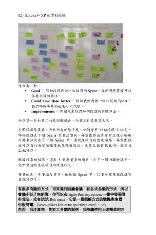 82 | SCRUM 和 XP 的實戰經驗
這裡有三行：
§ Good： 假如我們再做一次相同的 Sprint，我們哪些事情可以
保持相同的作法。
§ Could have done better： 假如我們再做一次相同的 Sprint，
我們哪些事情的做法可以改變。
§ Improvements： 有關未來我們如何改進的具體方法。
所以第一行和第二行是回顧過去，而第三行是展望未來。
在團隊集思廣益，列出所有的想法後，他們會用"計點投摽"去決定，
哪些改進是下個 Sprint 需要注重的。每個團隊成員會有三塊小磁鐵，
可用來決定在下一個 Sprint 中，要改進項目的優先順序。每個團隊
成可以自行決定磁鐵要放在哪個項目，或是三個都放在同一個項目
上也可以。
根據投票的結果，選出 5 個要著重的項目。在下一個回顧會議中，
他們會追蹤這些項目的改進狀況。。
重要的是，不要過度貪多。在每個 Sprint 中，只要著重幾個改進項
目就可以了。
有很多有趣的方式，可來進行回顧會議。有各式各樣的形式，所以
會議不該了無新意。你可以在 Agile	Retrospectives	一書中發現很
多想法。或者試試 Retromat，它是一個回顧方式的隨機產生器，
也很有趣。(www.plans-for-retrospectives.com)。	:o)
然而，我注意到，對於大多數的案例，我持續使用上述簡單的方
 