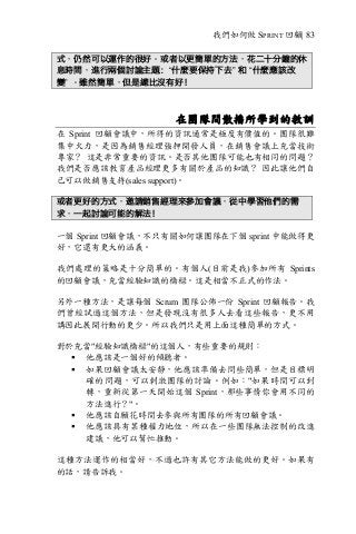 我們如何做 SPRINT 回顧| 83
式，仍然可以運作的很好。或者以更簡單的方法，花二十分鐘的休
息時間，進行兩個討論主題：“什麼要保持下去” 和 “什麼應該改
變” 。雖然簡單，但是總比沒有好！
在團隊間散播所學到的教訓
在 Sprint 回顧會議中，所得的資訊通常是極度有價值的。團隊很難
集中火力，是因為銷售經理強押開發人員，在銷售會議上充當技術
專家？ 這是非常重要的資訊。是否其他團隊可能也有相同的問題？
我們是否應該教育產品經理更多有關於產品的知識？ 因此讓他們自
己可以做銷售支持(sales support)。
或者更好的方式，邀請銷售經理來參加會議，從中學習他們的需
求，一起討論可能的解法！
一個 Sprint 回顧會議，不只有關如何讓團隊在下個 sprint 中能做得更
好，它還有更大的涵義。
我們處理的策略是十分簡單的。有個人(目前是我)參加所有 Sprints
的回顧會議，充當經驗知識的橋樑。這是相當不正式的作法。
另外一種方法，是讓每個 Scrum 團隊公佈一份 Sprint 回顧報告。我
們曾經試過這個方法，但是發現沒有很多人去看這些報告，更不用
講因此展開行動的更少。所以我們只是用上面這種簡單的方式。
對於充當"經驗知識橋樑"的這個人，有些重要的規則：
§ 他應該是一個好的傾聽者。
§ 如果回顧會議太安靜，他應該準備去問些簡單，但是目標明
確的問題，可以刺激團隊的討論。例如："如果時間可以到
轉，重新從第一天開始這個 Sprint，那些事情你會用不同的
方法進行？"。
§ 他應該自願花時間去參與所有團隊的所有回顧會議。
§ 他應該具有某種權力地位，所以在一些團隊無法控制的改進
建議，他可以幫忙推動。
這種方法運作的相當好，不過也許有其它方法能做的更好。如果有
的話，請告訴我。
 