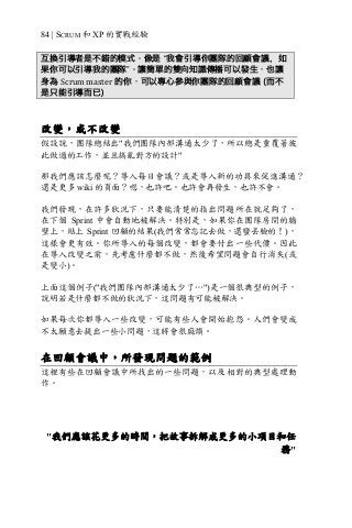 84 | SCRUM 和 XP 的實戰經驗
互換引導者是不錯的模式。像是 “我會引導你團隊的回顧會議，如
果你可以引導我的團隊”。讓簡單的雙向知識傳播可以發生，也讓
身為 Scrum	master 的你，可以專心參與你團隊的回顧會議 (而不
是只能引導而已)
改變，或不改變
假設說，團隊總結出"我們團隊內部溝通太少了，所以總是重覆著彼
此做過的工作，並且搞亂對方的設計"
那我們應該怎麼呢？導入每日會議？或是導入新的功具來促進溝通？
還是更多 wiki 的頁面？嗯，也許吧。也許會再發生，也許不會。
我們發現，在許多狀況下，只要能清楚的指出問題所在就足夠了，
在下個 Sprint 中會自動地被解決。特別是，如果你在團隊房間的牆
壁上，貼上 Sprint 回顧的結果(我們常常忘記去做，還蠻丟臉的！)，
這樣會更有效。你所導入的每個改變，都會要付出一些代價。因此
在導入改變之前，先考慮什麼都不做，然後希望問題會自行消失(或
是變小)。
上面這個例子("我們團隊內部溝通太少了…")是一個很典型的例子，
說明若是什麼都不做的狀況下，這問題有可能被解決。
如果每次你都導入一些改變，可能有些人會開始抱怨。人們會變成
不太願意去提出一些小問題，這將會很麻煩。
在回顧會議中，所發現問題的範例
這裡有些在回顧會議中所找出的一些問題，以及相對的典型處理動
作。
"我們應該花更多的時間，把故事拆解成更多的小項目和任
務"
 