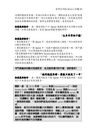 我們如何做 SPRINT 回顧| 85
這個問題相當普遍。在每次的每日會議上，團隊成員自己會說"我真
的不知道今天要做什麼"。所以之後每次每日會議上，你需要花時間
去找出具體要做的任務。通常這些事情會前做，會更有效率。
典型處理動作： 無。團隊會在下次 Sprint 規劃會議中自行解決這個
問題。如果它重複發生，延長 Sprint 規劃會議的時間。
"太多外界的干擾"
典型處理動作：
• 要求團隊在下一個 Sprint 中，減低他們的投入程度，所以他們會有
比較合理的計畫
• 要求團隊在下一個 Sprint 中，紀錄干擾的狀況更清楚一點，誰干擾，
花多久時間。可以幫助我們之後更容易解決問題。
• 要求團隊將所有干擾都轉給 Scrum master 或是產品負責人
• 要求團隊指定某個人當"守門員"，所有的干擾都要經過他，所以剩
餘的人都可以集中精力在要做的事情上面。Scrum master 或是大家輪
流來扮演這個角色。
守門員輪流的模式相當常見，並且通常運行的不錯。試試看吧！
"我們過度承諾，最後只做完了一半"
典型處理動作： 無。團隊可能在下個 Sprint 中不會過度承諾。或是
至少不會像這次承諾這麼多。
順便一提，在 2014	年時，“sprint 承諾(commitmment)” 一詞從
Scrum	Guide 中移走。相對地，它更名為 “sprint 預測(forecast)”。
好多了！承諾這個詞會造成多大的誤解。許多團隊認為 sprint 規
劃是某種形式的允諾 (有點傻，想想敏捷宣言中四個主要價值之
一：“回應變化 重於 遵循計劃” )。Spint 規劃不是一種承諾，它是
一個預測和假設 –“這是我們認為如何達成 sprint	目標的最好方
式”。
無疑地，能交付的東西持續少於預測的，會令人覺得很討厭。如果
這是問題，可嚴格採用昨日天氣的做法，根據上次 sprint	做完的
量，來拉多少個故事點數 (如果你想要有些變化，可以用過去三個
sprint	的平均值)。這樣簡單而強大的技巧，可以讓問題消失，因
為你的速度變成可自我調適。
 