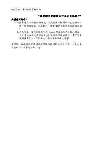 86 | SCRUM 和 XP 的實戰經驗
"我們辦公室環境太吵或是太混亂了"
典型處理動作：
• 試圖去建立一個較好的環境，或是把團隊搬到辦公室外面去，
租一旅館的房間，怎樣都行。請看"我們怎樣佈置團隊的房間
"。
• 如果不可能，告訴團隊在下次 Sprint 中減低他們的投入程度，
並且清楚註明這是因為太吵和太混亂環境的緣故。希望這會
使團隊負責人，開始去向上層主管去反映這件事。
幸運地，我從來不用糟到要威脅團隊搬到辦公室外面去。但是如果
需要的話，我會這樣做 ：o)。
 