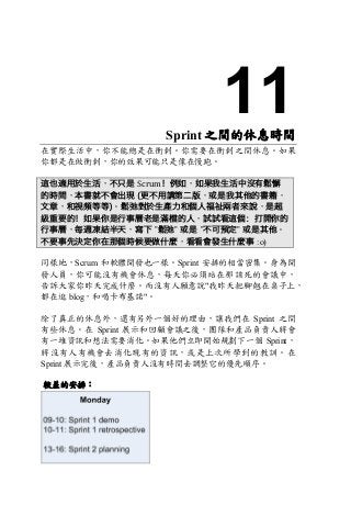 11Sprint 之間的休息時間
在實際生活中，你不能總是在衝刺。你需要在衝刺之間休息。如果
你都是在做衝刺，你的效果可能只是像在慢跑。
這也適用於生活，不只是 Scrum！例如，如果我生活中沒有鬆懈
的時間，本書就不會出現 (更不用講第二版，或是我其他的書籍，
文章，和視頻等等)。鬆弛對於生產力和個人福祉兩者來說，是超
級重要的！如果你是行事曆老是滿檔的人，試試看這個：打開你的
行事曆，每週凍結半天，寫下 ”鬆弛” 或是 ”不可預定” 或是其他。
不要事先決定你在那個時候要做什麼，看看會發生什麼事 :o)
同樣地，Scrum 和軟體開發也一樣。Sprint 安排的相當密集。身為開
發人員，你可能沒有機會休息，每天你必須站在那該死的會議中，
告訴大家你昨天完成什麼。而沒有人願意說"我昨天把腳翹在桌子上，
都在逛 blog，和喝卡布基諾"。
除了真正的休息外，還有另外一個好的理由，讓我們在 Sprint 之間
有些休息。在 Sprint 展示和回顧會議之後，團隊和產品負責人將會
有一堆資訊和想法需要消化。如果他們立即開始規劃下一個 Sprint，
將沒有人有機會去消化現有的資訊，或是上次所學到的教訓。在
Sprint 展示完後，產品負責人沒有時間去調整它的優先順序。
較差的安排：
 