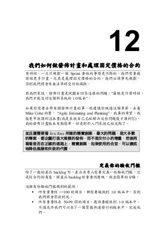 12
我們如何做發佈計畫和處理固定價格的合約
有時候，一次只規劃一個 Sprint 要做的事情是不夠的，我們需要提
前做更多計畫。尤其是處理固定價格的合約，我們必須事先規劃，
否則我們將會有無法準時交付的風險。
對我們來說，發佈計畫是試圖去回答這樣的問題："最晚是什麼時候，
我們才能交付這個新系統的 1.0 版本"。
如果你需要去學有關發佈計畫的事，我建議你跳過這個章節，去看
Mike Cohn 的書： "Agile Estimating and Planning"。我真的希望，我
能更早就讀到這本書(我是在我自己已經解決這些問題後才讀到它)。
我的發布計畫版本有點簡單，但是對於入門來說已經足夠了。
並且還需要看 Eric	Ries 所寫的精實創業。最大的問題，是大多數
的專案，都企圖打造大規模的發佈，而不是交付小的增量，然後再
看看是否在正確的道路上。精實創業，如果使用的合宜，可以徹底
地降低風險和失敗的代價。
定義你的驗收門檻
除了一般的產品 backlog 外，產品負責人需要定義一些驗收門檻，它
是從合約的角度，將產品 backlog 的重要性層級，做出簡單的分類。
這裡有些驗收門檻規則的範例：
§ 所有重要性 >=100 的項目，都需要被放到 1.0 版本中，否則
我們將會罰款到死。
§ 所有重要性在 50-99 間的項目，應該要被放到 1.0 版本中。
不過或許我們可以在下一個緊接快速發行的版本中，完成他
們。
 
