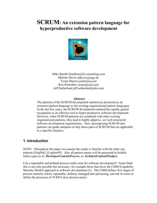 SCRUM: An extension pattern language for
hyperproductive software development
Mike Beedle beedlem@fti-consulting.com
Martine Devos mdevos@argo.be
Yonat Sharon yonat@usa.net
Ken Schwaber virman@aol.com
Jeff Sutherland jeff.sutherland@idx.com
Abstract
The patterns of the SCRUM development method are presented as an
extension pattern language to the existing organizational pattern languages.
In the last few years, the SCRUM development method has rapidly gained
recognition as an effective tool to hyper-productive software development.
However, when SCRUM patterns are combined with other existing
organizational patterns, they lead to highly adaptive, yet well-structured
software development organizations. Also, decomposing SCRUM into
patterns can guide adoption of only those parts of SCRUM that are applicable
to a specific situation.
1. Introduction
NOTE: Throughout this paper we assume the reader is familiar with the other org
patterns [OrgPatt], [Coplien95]. Also all pattern names will be presented in bolded-
italics types as in: DeveloperControlsProcess, or ArchitectControlsProduct.
Can a repeatable and defined process really exist for software development? Some think
this is not only possible but necessary, for example those that favor the CMM (Capability
Maturity Model) approach to software development [1]. The CMM defines five stages of
process maturity initial, repeatable, defined, managed and optimizing, and ask its users to
define the processes of 18 KPA (key process areas).
 