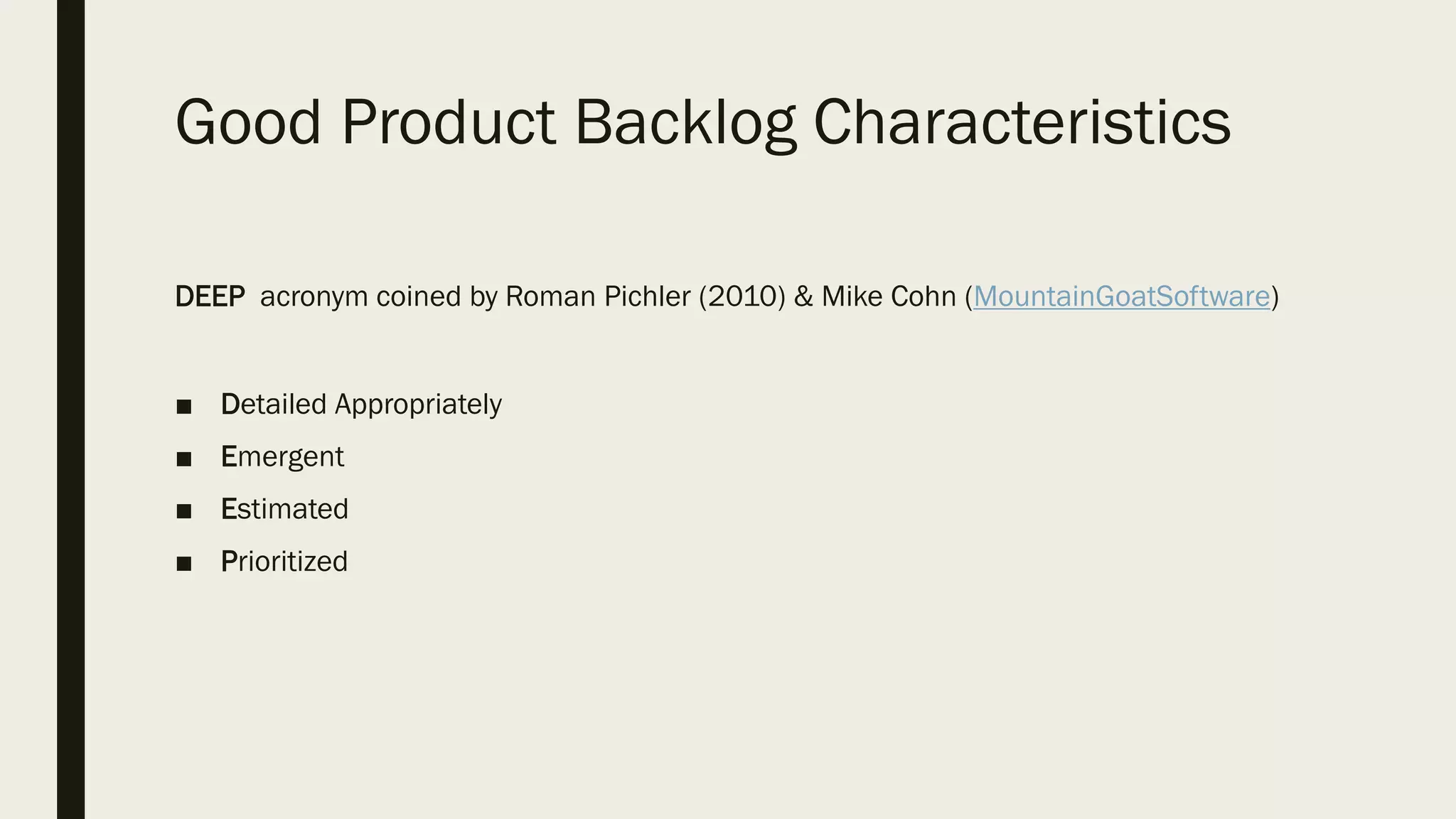 Good Product Backlog Characteristics
DEEP acronym coined by Roman Pichler (2010) & Mike Cohn (MountainGoatSoftware)
■ Detailed Appropriately
■ Emergent
■ Estimated
■ Prioritized
 