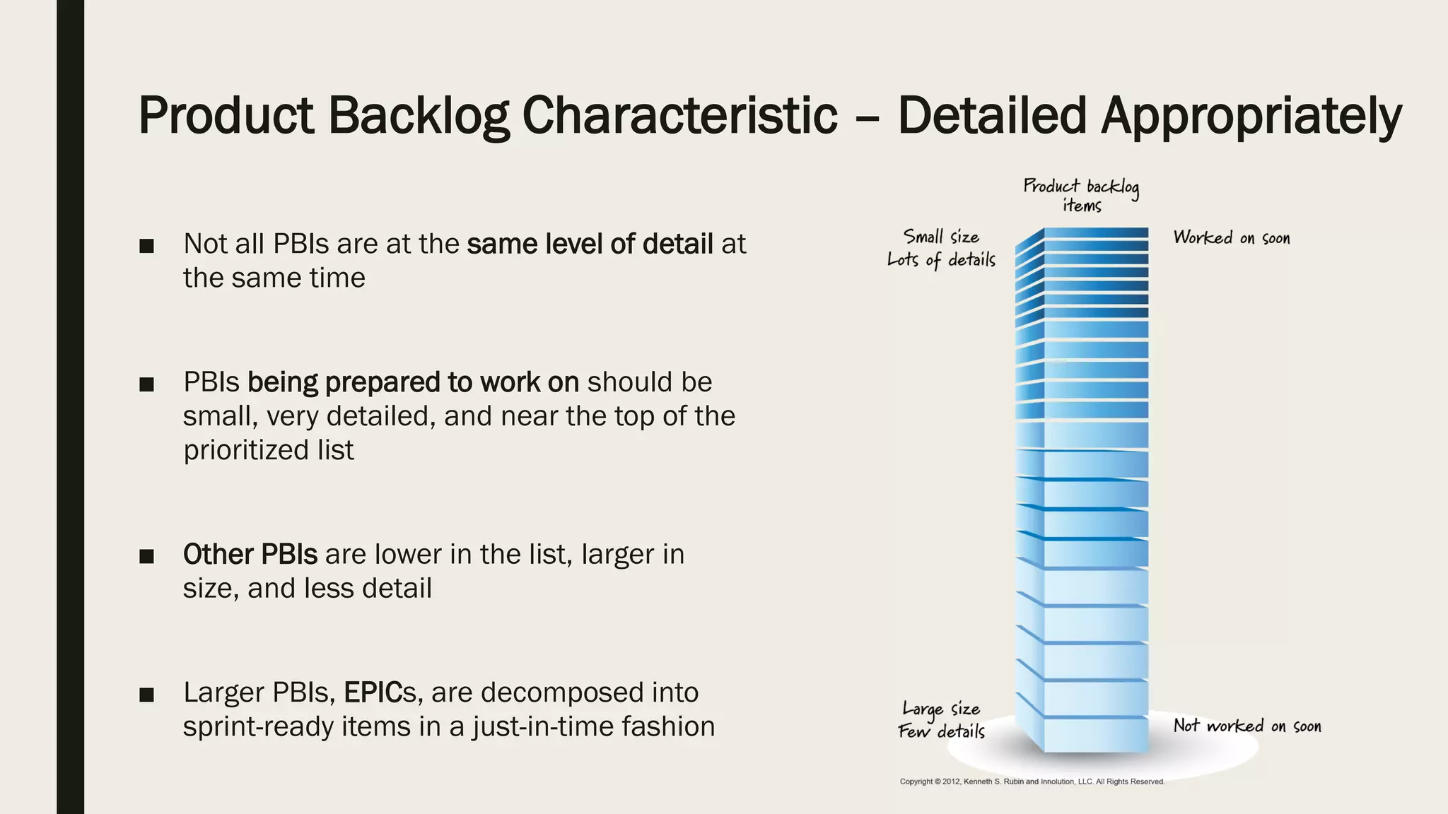 Product Backlog Characteristic – Detailed Appropriately
■ Not all PBIs are at the same level of detail at
the same time
■ PBIs being prepared to work on should be
small, very detailed, and near the top of the
prioritized list
■ Other PBIs are lower in the list, larger in
size, and less detail
■ Larger PBIs, EPICs, are decomposed into
sprint-ready items in a just-in-time fashion
 