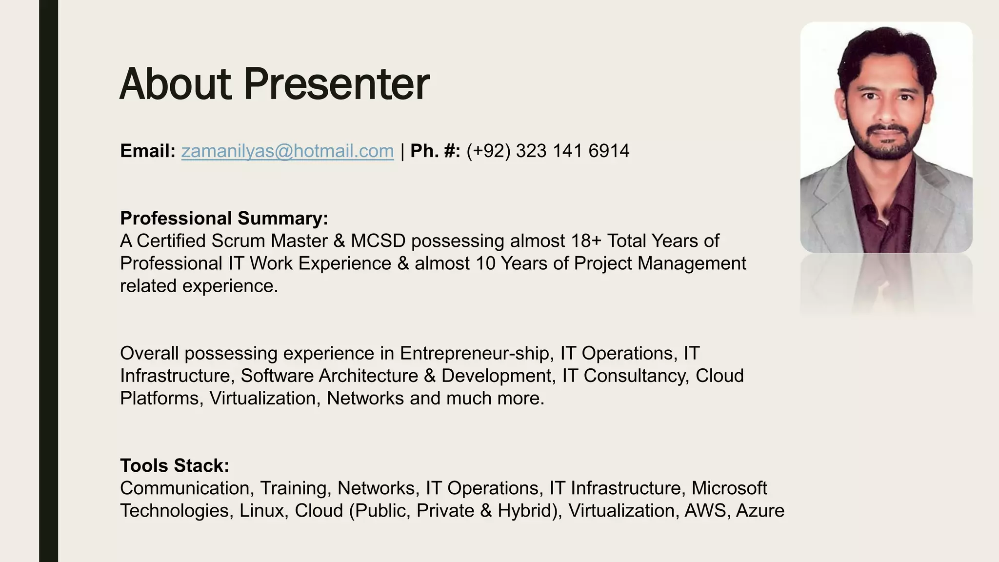 About Presenter
Email: zamanilyas@hotmail.com | Ph. #: (+92) 323 141 6914
Professional Summary:
A Certified Scrum Master & MCSD possessing almost 18+ Total Years of
Professional IT Work Experience & almost 10 Years of Project Management
related experience.
Overall possessing experience in Entrepreneur-ship, IT Operations, IT
Infrastructure, Software Architecture & Development, IT Consultancy, Cloud
Platforms, Virtualization, Networks and much more.
Tools Stack:
Communication, Training, Networks, IT Operations, IT Infrastructure, Microsoft
Technologies, Linux, Cloud (Public, Private & Hybrid), Virtualization, AWS, Azure
 