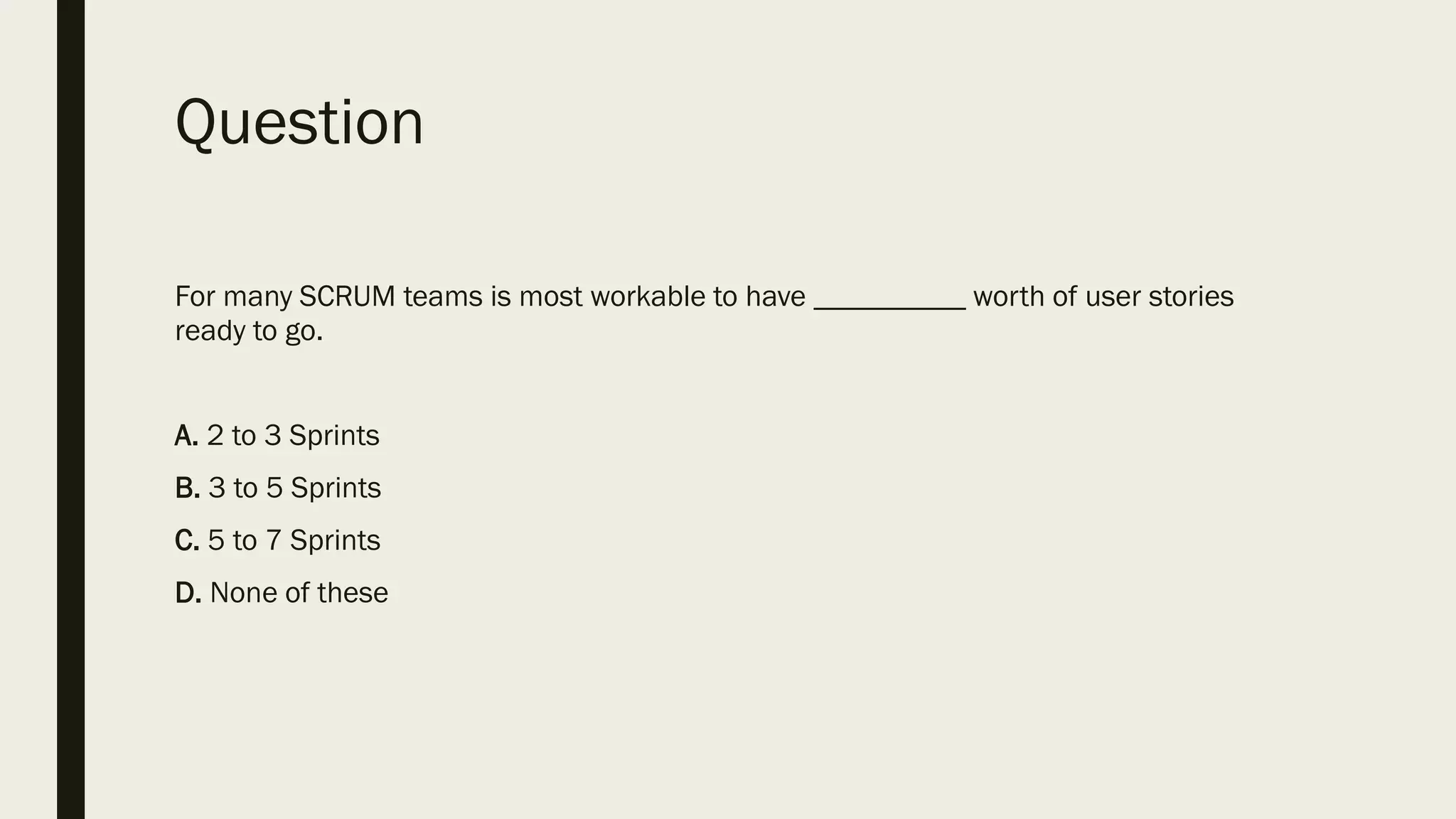 Question
For many SCRUM teams is most workable to have __________ worth of user stories
ready to go.
A. 2 to 3 Sprints
B. 3 to 5 Sprints
C. 5 to 7 Sprints
D. None of these
 