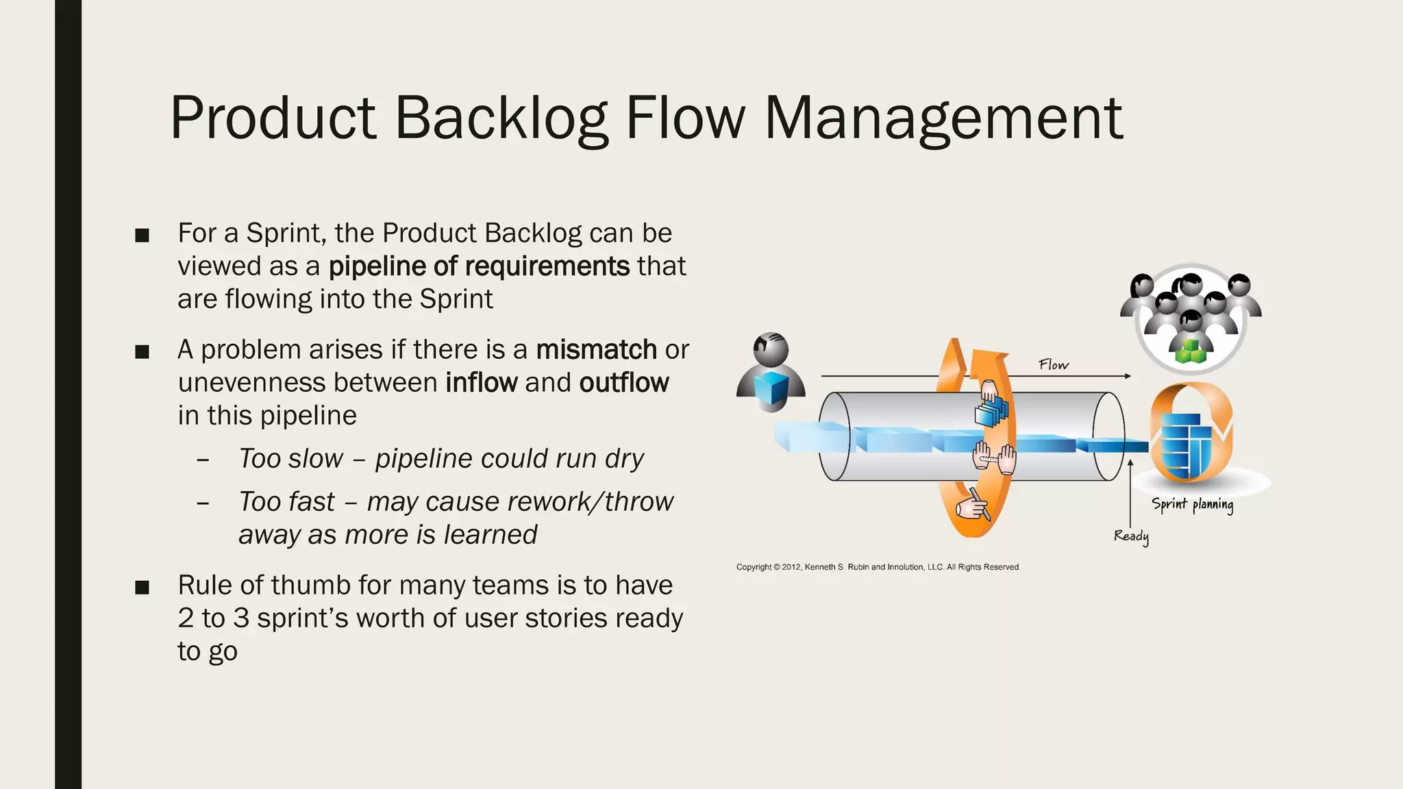Product Backlog Flow Management
■ For a Sprint, the Product Backlog can be
viewed as a pipeline of requirements that
are flowing into the Sprint
■ A problem arises if there is a mismatch or
unevenness between inflow and outflow
in this pipeline
– Too slow – pipeline could run dry
– Too fast – may cause rework/throw
away as more is learned
■ Rule of thumb for many teams is to have
2 to 3 sprint’s worth of user stories ready
to go
 